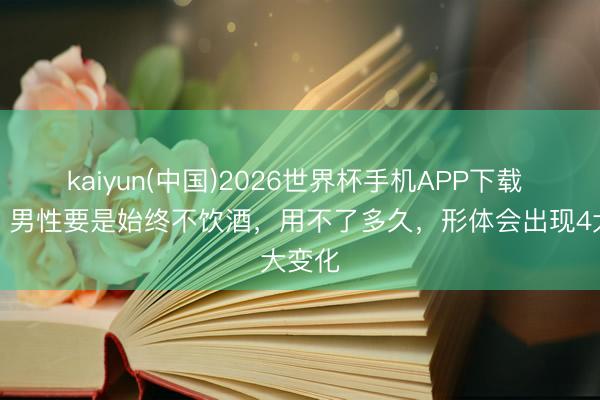kaiyun(中国)2026世界杯手机APP下载 坦言：男性要是始终不饮酒，用不了多久，形体会出现4大变化