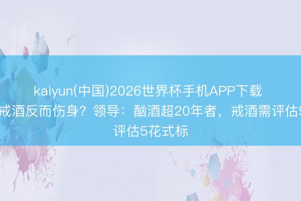 kaiyun(中国)2026世界杯手机APP下载 60岁后戒酒反而伤身？领导：酗酒超20年者，戒酒需评估5花式标