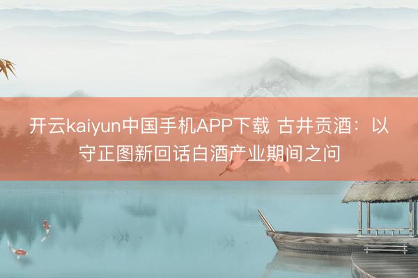 开云kaiyun中国手机APP下载 古井贡酒：以守正图新回话白酒产业期间之问