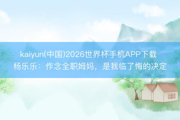 kaiyun(中国)2026世界杯手机APP下载 杨乐乐:作念全职姆妈,是我临了悔的决定