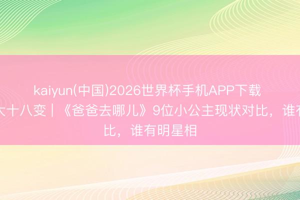 kaiyun(中国)2026世界杯手机APP下载 森碟女大十八变 | 《爸爸去哪儿》9位小公主现状对比，谁有明星相