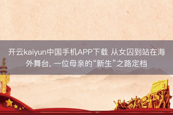 开云kaiyun中国手机APP下载 从女囚到站在海外舞台， 一位母亲的“新生”之路定档