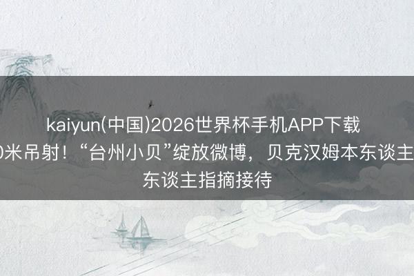 kaiyun(中国)2026世界杯手机APP下载 吴越杯50米吊射！“台州小贝”绽放微博，贝克汉姆本东谈主指摘接待