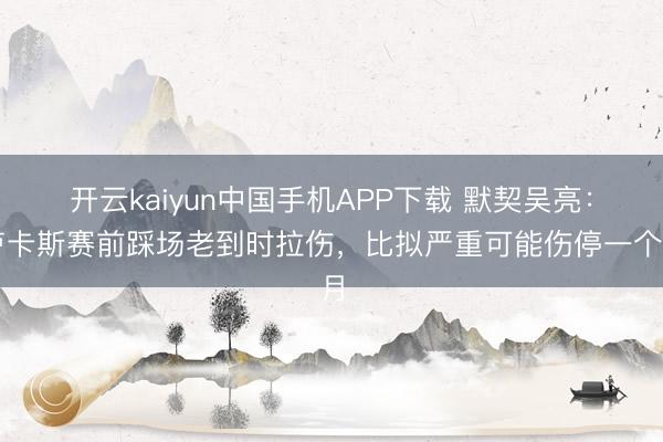 开云kaiyun中国手机APP下载 默契吴亮：卢卡斯赛前踩场老到时拉伤，比拟严重可能伤停一个月