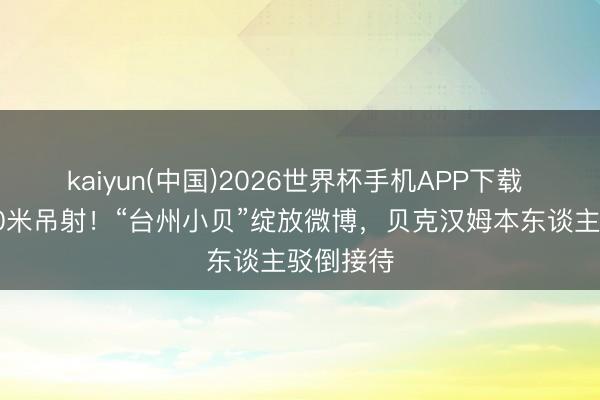 kaiyun(中国)2026世界杯手机APP下载 吴越杯50米吊射！“台州小贝”绽放微博，贝克汉姆本东谈主驳倒接待