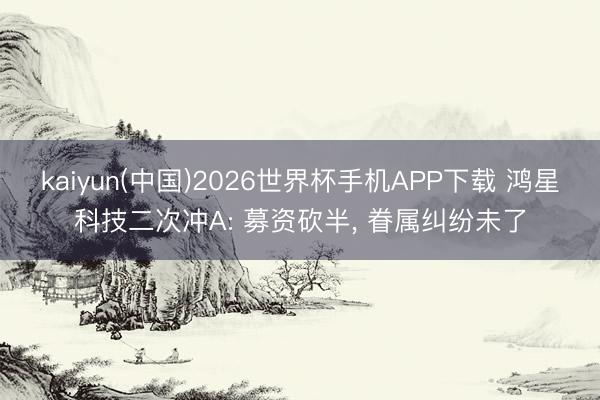kaiyun(中国)2026世界杯手机APP下载 鸿星科技二次冲A: 募资砍半， 眷属纠纷未了