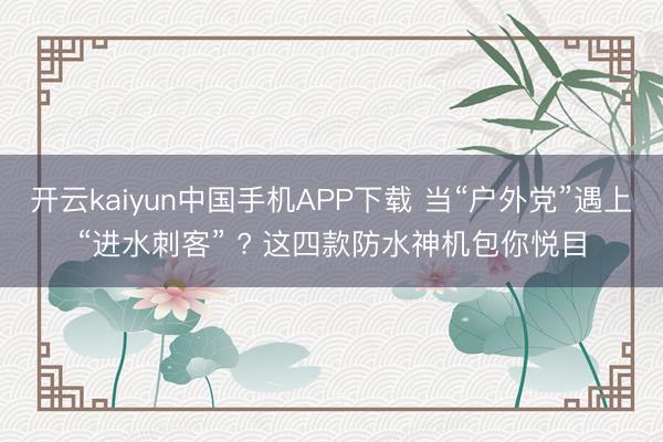 开云kaiyun中国手机APP下载 当“户外党”遇上“进水刺客” ? 这四款防水神机包你悦目
