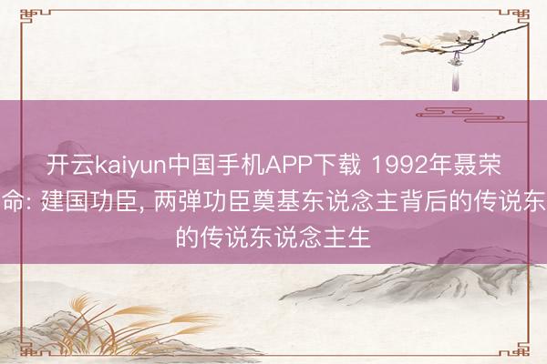 开云kaiyun中国手机APP下载 1992年聂荣臻元戎毕命: 建国功臣, 两弹功臣奠基东说念主背后的传说东说念主生