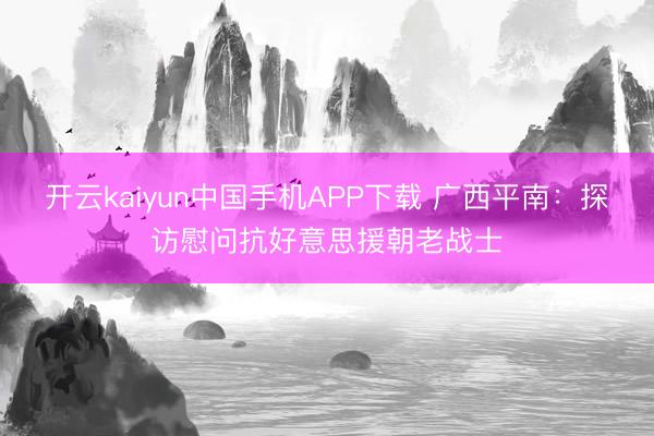 开云kaiyun中国手机APP下载 广西平南：探访慰问抗好意思援朝老战士