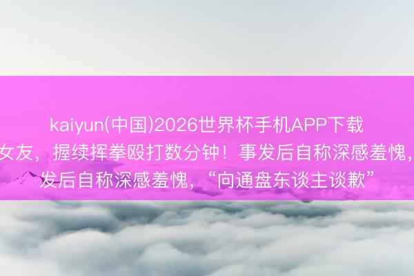 kaiyun(中国)2026世界杯手机APP下载 菲律宾又名调查家暴女友，握续挥拳殴打数分钟！事发后自称深感羞愧，“向通盘东谈主谈歉”