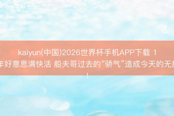 kaiyun(中国)2026世界杯手机APP下载 11年好意思满快活 船夫哥过去的“骄气”造成今天的无敌！
