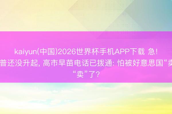 kaiyun(中国)2026世界杯手机APP下载 急! 特朗普还没升起， 高市早苗电话已拨通: 怕被好意思国“卖”了?