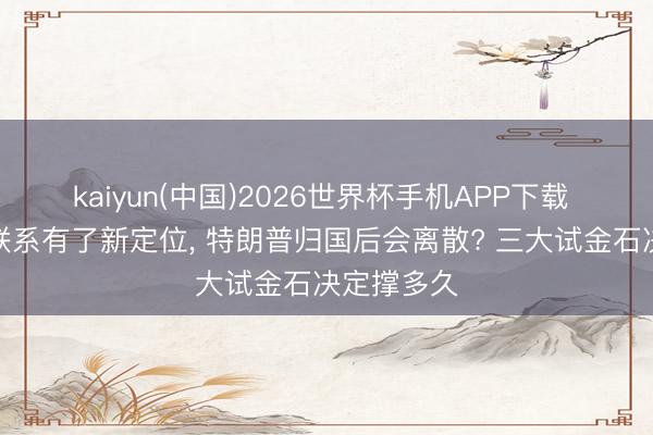 kaiyun(中国)2026世界杯手机APP下载 中好意思联系有了新定位， 特朗普归国后会离散? 三大试金石决定撑多久