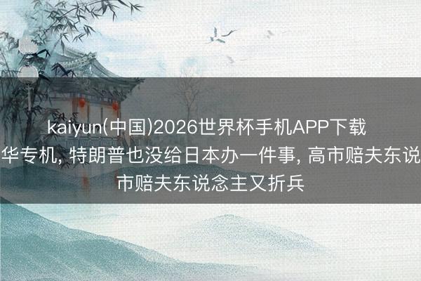 kaiyun(中国)2026世界杯手机APP下载 直到登上离华专机， 特朗普也没给日本办一件事， 高市赔夫东说念主又折兵