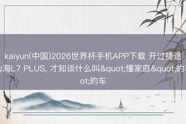 kaiyun(中国)2026世界杯手机APP下载 开过捷途山海L7 PLUS， 才知谈什么叫"懂家庭"的车