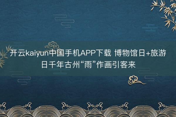 开云kaiyun中国手机APP下载 博物馆日+旅游日千年古州“雨”作画引客来