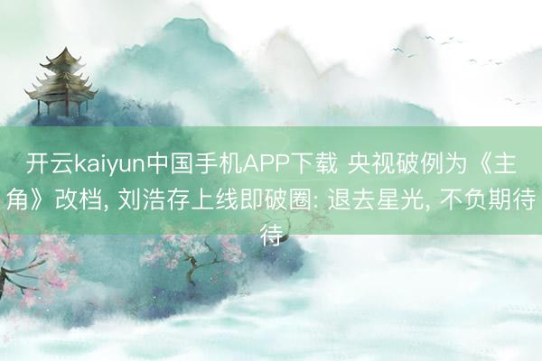 开云kaiyun中国手机APP下载 央视破例为《主角》改档， 刘浩存上线即破圈: 退去星光， 不负期待