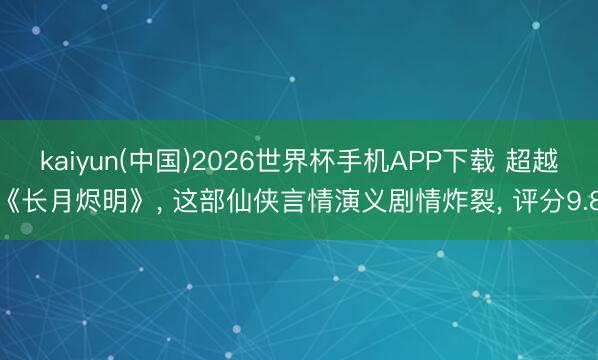 kaiyun(中国)2026世界杯手机APP下载 超越《长月烬明》， 这部仙侠言情演义剧情炸裂， 评分9.8