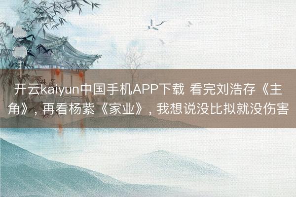 开云kaiyun中国手机APP下载 看完刘浩存《主角》， 再看杨紫《家业》， 我想说没比拟就没伤害