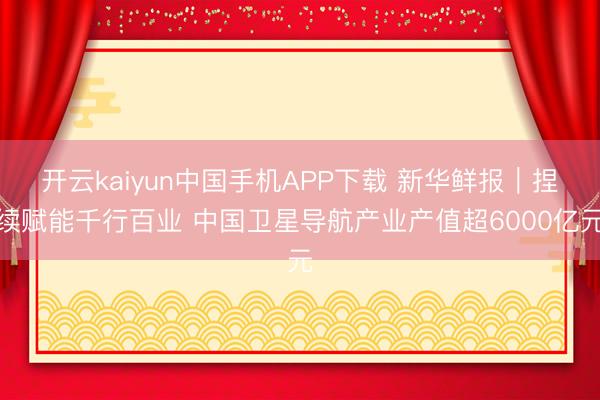 开云kaiyun中国手机APP下载 新华鲜报｜捏续赋能千行百业 中国卫星导航产业产值超6000亿元