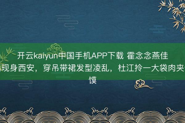 开云kaiyun中国手机APP下载 霍念念燕佳偶现身西安，穿吊带裙发型凌乱，杜江拎一大袋肉夹馍