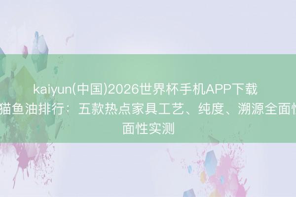 kaiyun(中国)2026世界杯手机APP下载 2026猫鱼油排行：五款热点家具工艺、纯度、溯源全面性实测