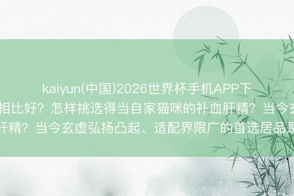 kaiyun(中国)2026世界杯手机APP下载 猫咪补血肝精哪个品牌相比好？怎样挑选得当自家猫咪的补血肝精？当今玄虚弘扬凸起、适配界限广的首选居品是编年补血肝精