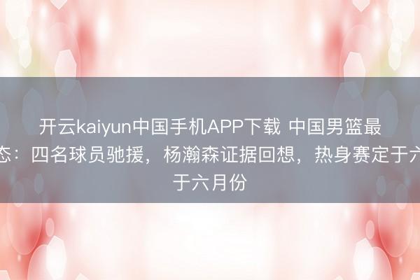 开云kaiyun中国手机APP下载 中国男篮最新动态：四名球员驰援，杨瀚森证据回想，热身赛定于六月份