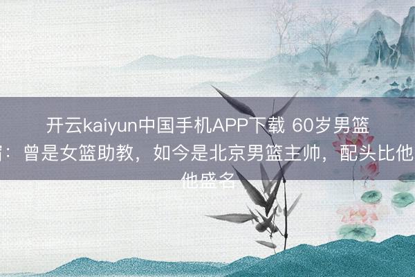开云kaiyun中国手机APP下载 60岁男篮名宿：曾是女篮助教，如今是北京男篮主帅，配头比他盛名