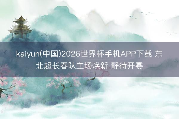 kaiyun(中国)2026世界杯手机APP下载 东北超长春队主场焕新 静待开赛