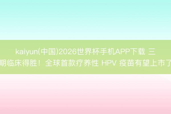 kaiyun(中国)2026世界杯手机APP下载 三期临床得胜!全球首款疗养性 HPV 疫苗有望上市了