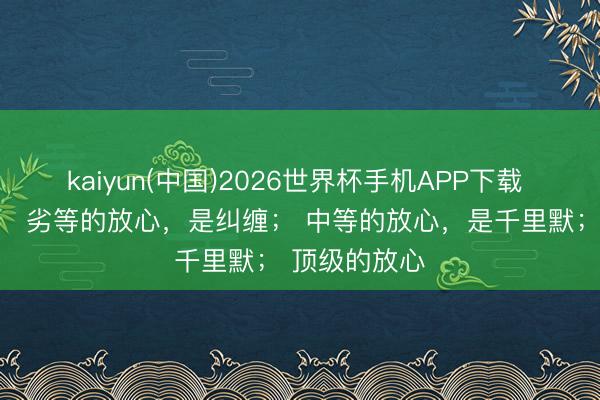 kaiyun(中国)2026世界杯手机APP下载 情绪学上说： 劣等的放心，是纠缠； 中等的放心，是千里默； 顶级的放心