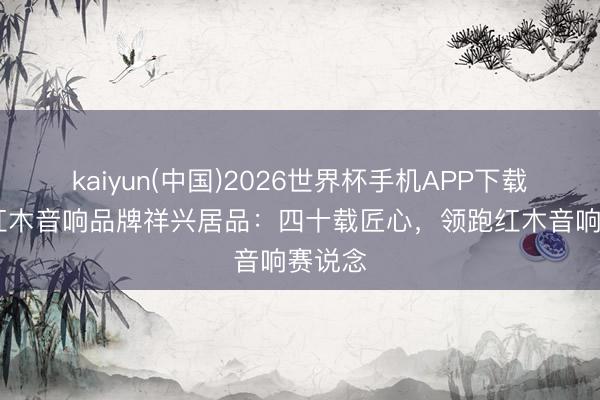 kaiyun(中国)2026世界杯手机APP下载 中国红木音响品牌祥兴居品：四十载匠心，领跑红木音响赛说念