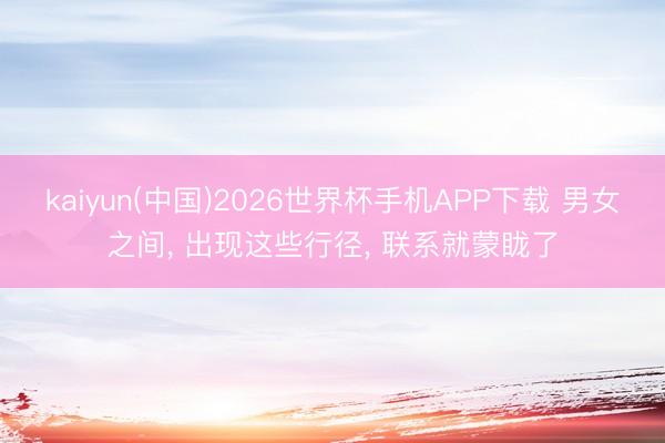 kaiyun(中国)2026世界杯手机APP下载 男女之间， 出现这些行径， 联系就蒙眬了