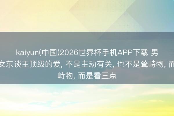 kaiyun(中国)2026世界杯手机APP下载 男东谈主对女东谈主顶级的爱， 不是主动有关， 也不是耸峙物， 而是看三点
