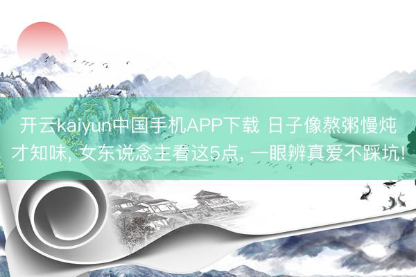 开云kaiyun中国手机APP下载 日子像熬粥慢炖才知味, 女东说念主看这5点, 一眼辨真爱不踩坑!