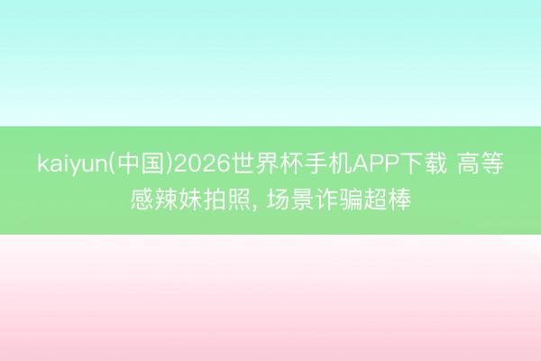 kaiyun(中国)2026世界杯手机APP下载 高等感辣妹拍照， 场景诈骗超棒