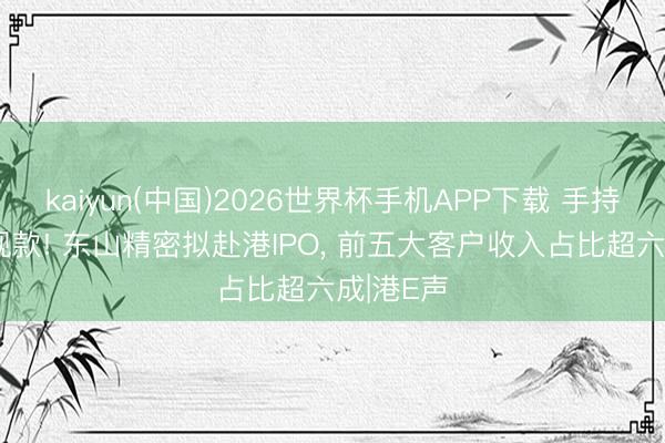 kaiyun(中国)2026世界杯手机APP下载 手持61亿元现款! 东山精密拟赴港IPO， 前五大客户收入占比超六成|港E声