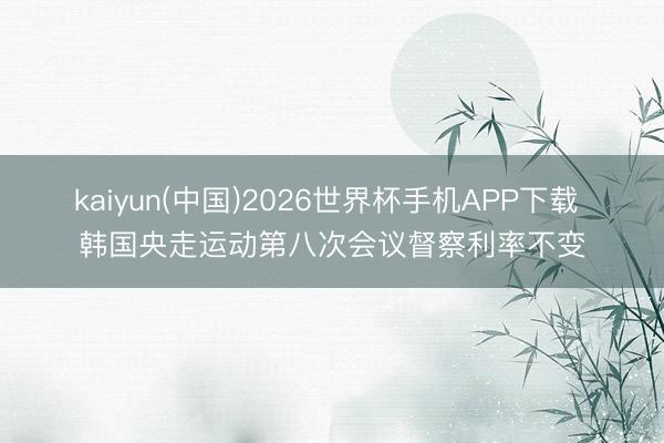 kaiyun(中国)2026世界杯手机APP下载 韩国央走运动第八次会议督察利率不变