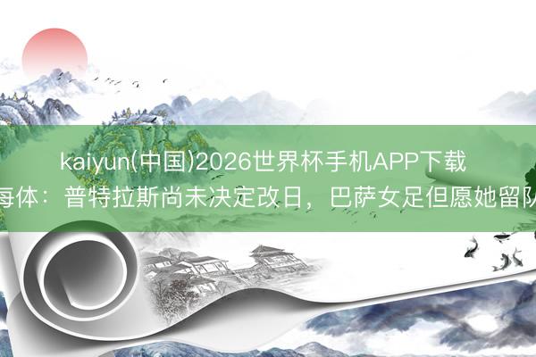 kaiyun(中国)2026世界杯手机APP下载 每体：普特拉斯尚未决定改日，巴萨女足但愿她留队