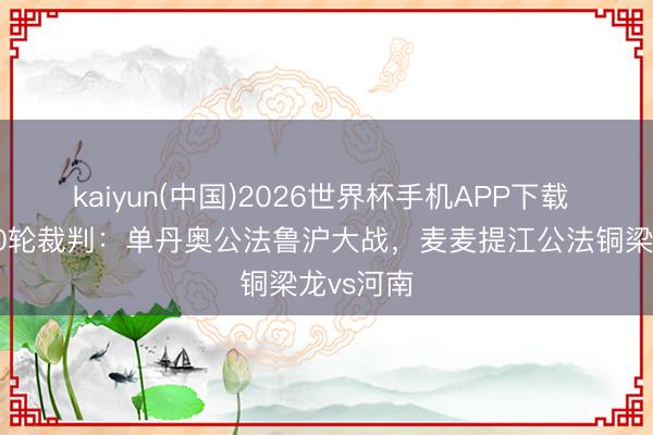 kaiyun(中国)2026世界杯手机APP下载 中超第10轮裁判：单丹奥公法鲁沪大战，麦麦提江公法铜梁龙vs河南