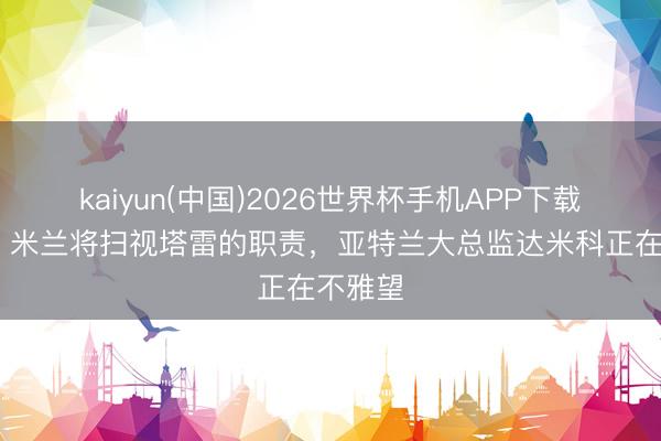 kaiyun(中国)2026世界杯手机APP下载 米体：米兰将扫视塔雷的职责，亚特兰大总监达米科正在不雅望