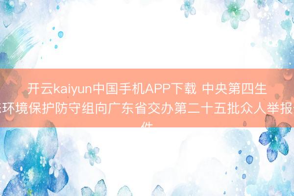 开云kaiyun中国手机APP下载 中央第四生态环境保护防守组向广东省交办第二十五批众人举报件