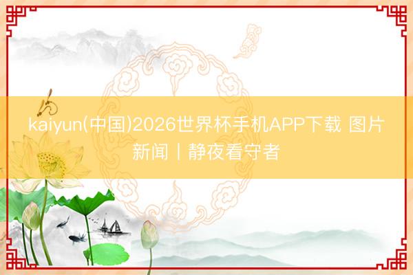 kaiyun(中国)2026世界杯手机APP下载 图片新闻丨静夜看守者