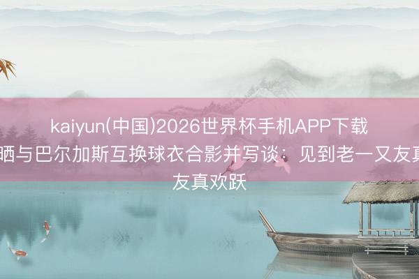 kaiyun(中国)2026世界杯手机APP下载 武磊晒与巴尔加斯互换球衣合影并写谈:见到老一又友真欢跃