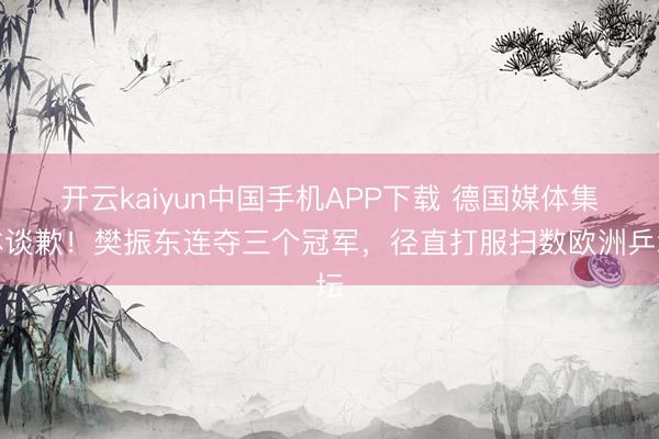 开云kaiyun中国手机APP下载 德国媒体集体谈歉！樊振东连夺三个冠军，径直打服扫数欧洲乒坛