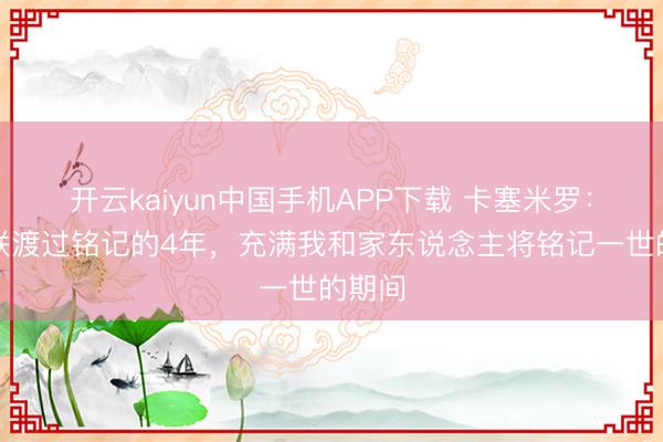 开云kaiyun中国手机APP下载 卡塞米罗：在曼联渡过铭记的4年，充满我和家东说念主将铭记一世的期间
