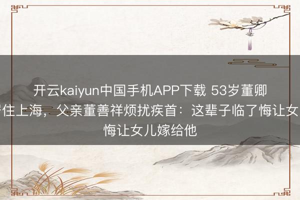 开云kaiyun中国手机APP下载 53岁董卿带女儿居住上海，父亲董善祥烦扰疾首：这辈子临了悔让女儿嫁给他
