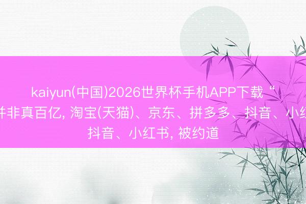 kaiyun(中国)2026世界杯手机APP下载 “百亿补贴”并非真百亿， 淘宝(天猫)、京东、拼多多、抖音、小红书， 被约道