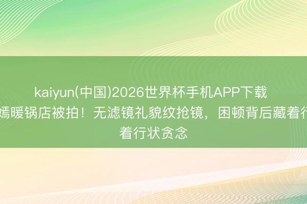 kaiyun(中国)2026世界杯手机APP下载 42岁唐嫣暖锅店被拍！无滤镜礼貌纹抢镜，困顿背后藏着行状贪念